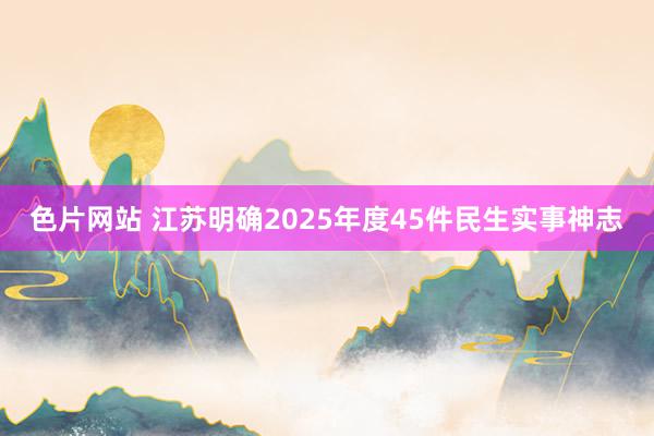 色片网站 江苏明确2025年度45件民生实事神志