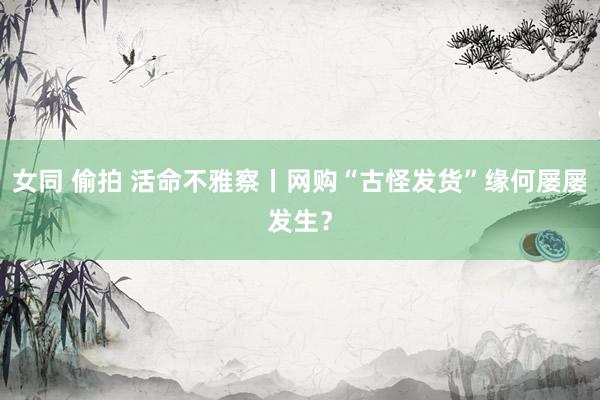 女同 偷拍 活命不雅察丨网购“古怪发货”缘何屡屡发生？