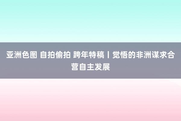 亚洲色图 自拍偷拍 跨年特稿丨觉悟的非洲谋求合营自主发展