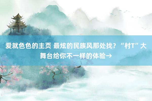 爱就色色的主页 最炫的民族风那处找？“村T”大舞台给你不一样的体验→