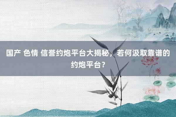国产 色情 信誉约炮平台大揭秘，若何汲取靠谱的约炮平台？
