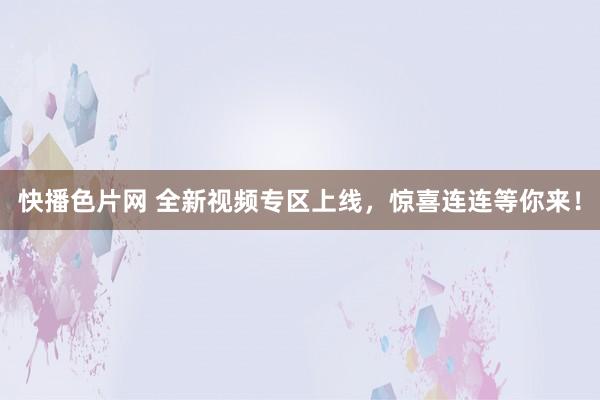 快播色片网 全新视频专区上线，惊喜连连等你来！