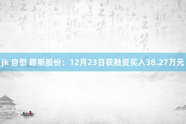 jk 自慰 路斯股份：12月23日获融资买入38.27万元