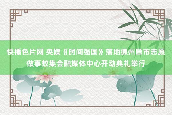 快播色片网 央媒《时间强国》落地德州暨市志愿做事蚁集会融媒体中心开动典礼举行