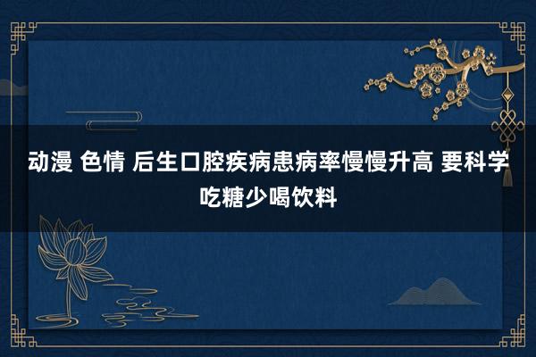 动漫 色情 后生口腔疾病患病率慢慢升高 要科学吃糖少喝饮料