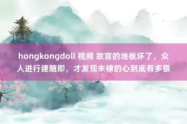 hongkongdoll 视频 故宫的地板坏了，众人进行建随即，才发现朱棣的心到底有多狠