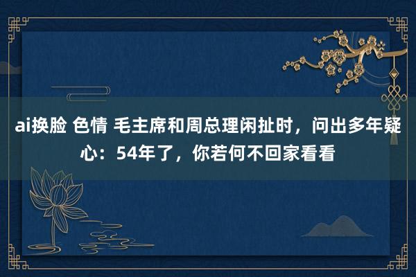 ai换脸 色情 毛主席和周总理闲扯时，问出多年疑心：54年了，你若何不回家看看