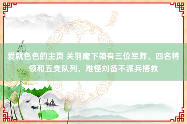 爱就色色的主页 关羽麾下领有三位军师、四名将领和五支队列，难怪刘备不派兵搭救