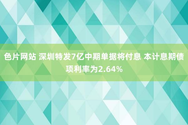 色片网站 深圳特发7亿中期单据将付息 本计息期债项利率为2.64%