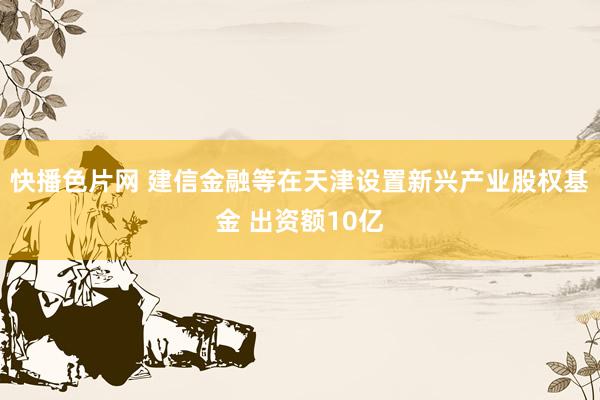 快播色片网 建信金融等在天津设置新兴产业股权基金 出资额10亿