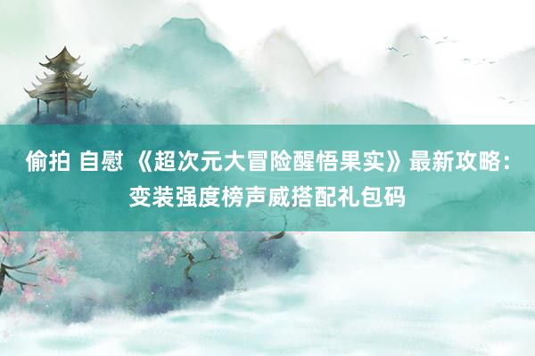 偷拍 自慰 《超次元大冒险醒悟果实》最新攻略：变装强度榜声威搭配礼包码